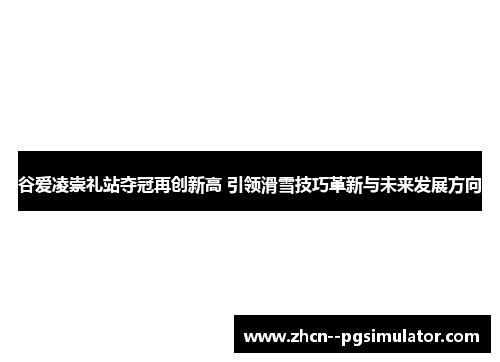 谷爱凌崇礼站夺冠再创新高 引领滑雪技巧革新与未来发展方向 谷爱凌崇礼站夺冠再创新高 引领滑雪技巧革新与未来发展方向