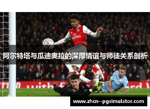 阿尔特塔与瓜迪奥拉的深厚情谊与师徒关系剖析 阿尔特塔与瓜迪奥拉的深厚情谊与师徒关系剖析
