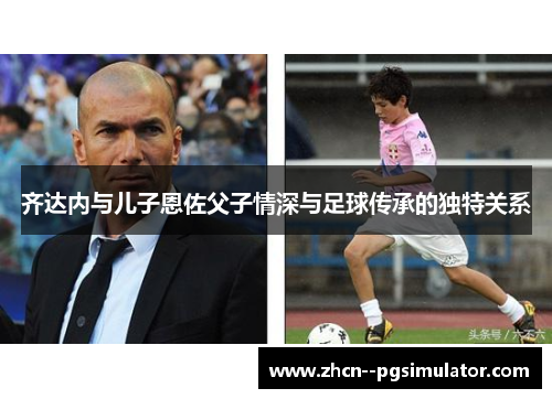 齐达内与儿子恩佐父子情深与足球传承的独特关系
