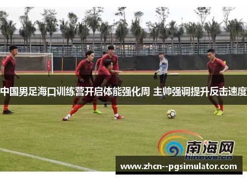 中国男足海口训练营开启体能强化周 主帅强调提升反击速度 中国男足海口训练营开启体能强化周 主帅强调提升反击速度