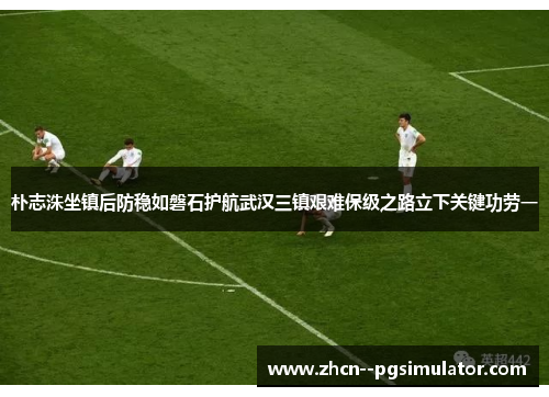 朴志洙坐镇后防稳如磐石护航武汉三镇艰难保级之路立下关键功劳一 朴志洙坐镇后防稳如磐石护航武汉三镇艰难保级之路立下关键功劳一