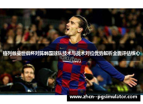 格列兹曼世俱杯对阵韩国球队技术与战术对位优势解析全面评估核心 格列兹曼世俱杯对阵韩国球队技术与战术对位优势解析全面评估核心
